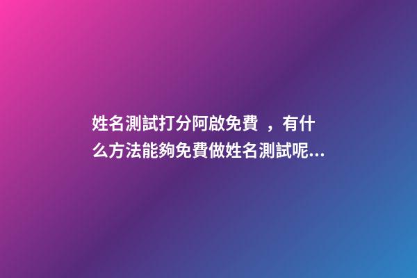 姓名測試打分阿啟免費，有什么方法能夠免費做姓名測試呢？ 阿啟姓名配對姻緣，阿啟免費起名測名